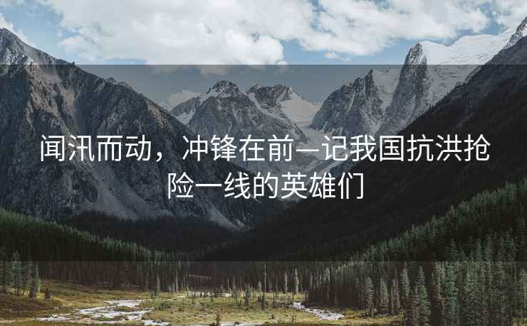 聞汛而動，沖鋒在前—記我國抗洪搶險一線的英雄們