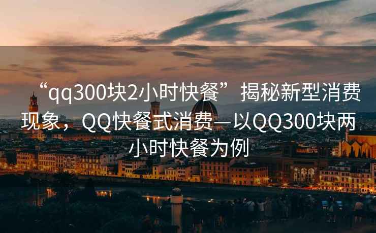 “qq300塊2小時快餐”揭秘新型消費現(xiàn)象，QQ快餐式消費—以QQ300塊兩小時快餐為例
