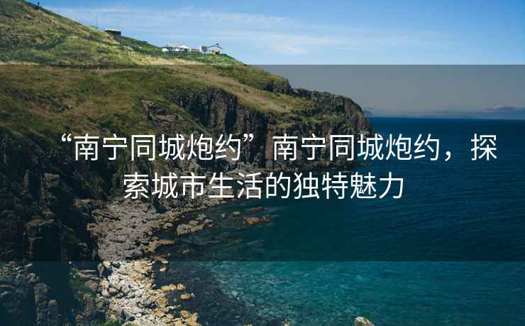 “南寧同城炮約”南寧同城炮約，探索城市生活的獨特魅力