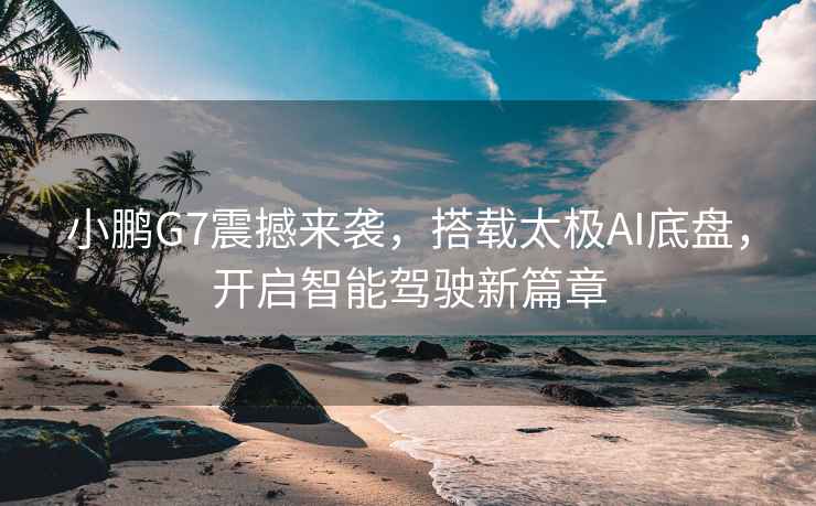 小鵬G7震撼來襲，搭載太極AI底盤，開啟智能駕駛新篇章