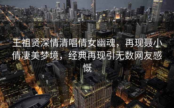 王祖賢深情清唱倩女幽魂，再現(xiàn)聶小倩凄美夢境，經(jīng)典再現(xiàn)引無數(shù)網(wǎng)友感慨