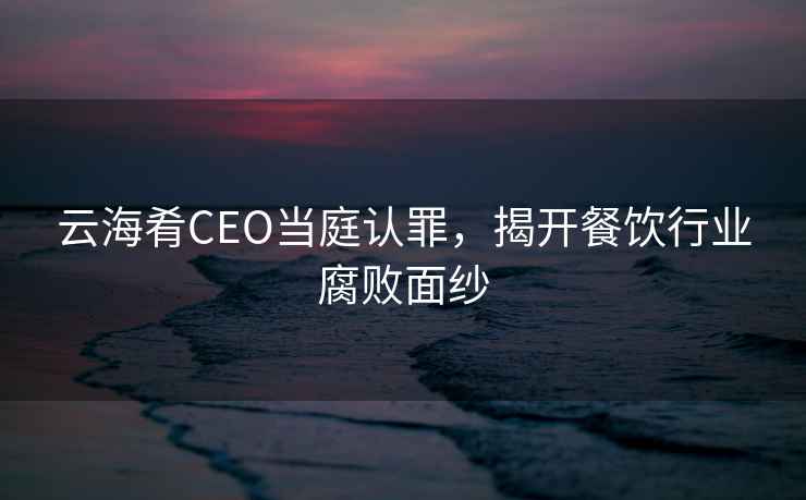 云海肴CEO當(dāng)庭認(rèn)罪，揭開(kāi)餐飲行業(yè)腐敗面紗