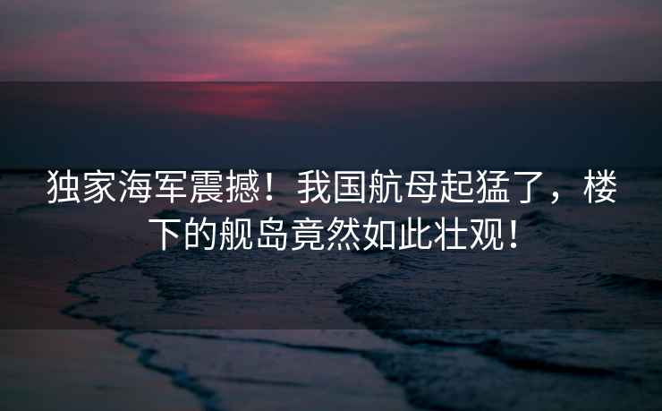 獨家海軍震撼！我國航母起猛了，樓下的艦島竟然如此壯觀！