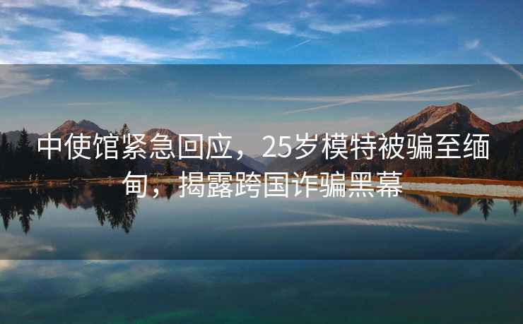 中使館緊急回應(yīng)，25歲模特被騙至緬甸，揭露跨國詐騙黑幕