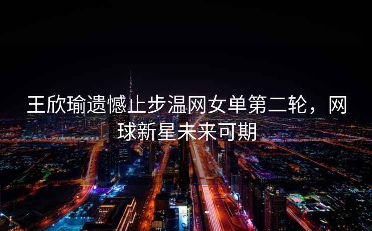 王欣瑜遺憾止步溫網女單第二輪，網球新星未來可期