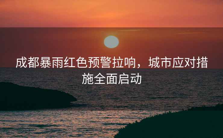 成都暴雨紅色預警拉響，城市應對措施全面啟動