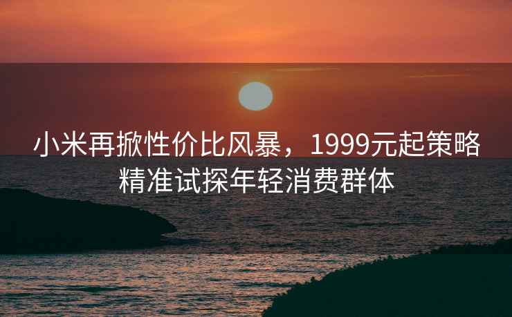 小米再掀性價比風暴，1999元起策略精準試探年輕消費群體