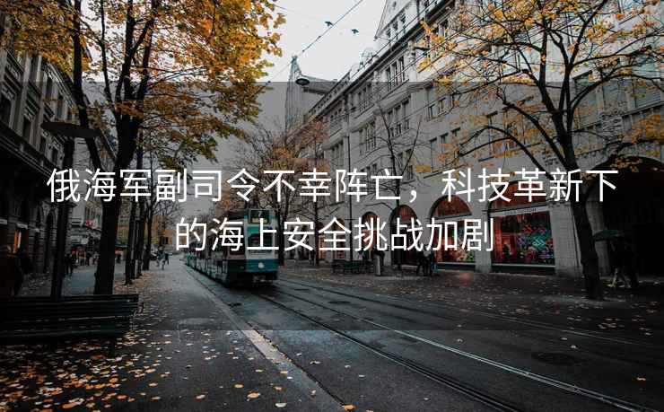 俄海軍副司令不幸陣亡，科技革新下的海上安全挑戰加劇