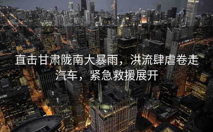 直擊甘肅隴南大暴雨，洪流肆虐卷走汽車，緊急救援展開