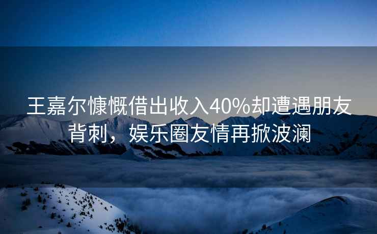 王嘉爾慷慨借出收入40%卻遭遇朋友背刺，娛樂圈友情再掀波瀾
