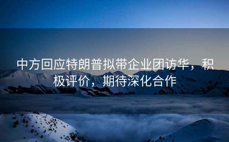 中方回應特朗普擬帶企業團訪華，積極評價，期待深化合作
