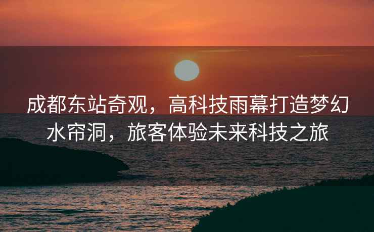 成都東站奇觀，高科技雨幕打造夢(mèng)幻水簾洞，旅客體驗(yàn)未來科技之旅