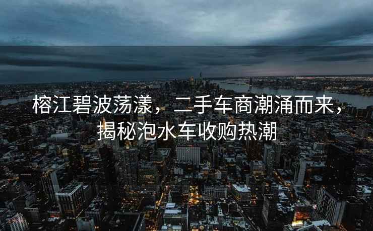 榕江碧波蕩漾，二手車商潮涌而來，揭秘泡水車收購熱潮