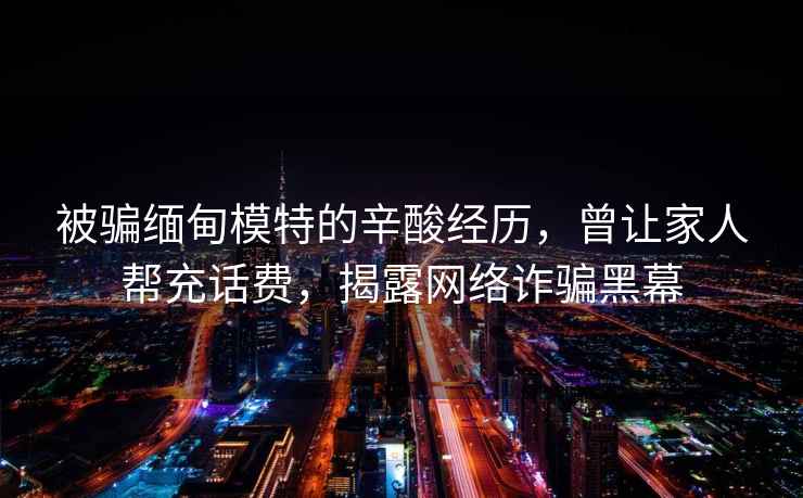 被騙緬甸模特的辛酸經歷，曾讓家人幫充話費，揭露網絡詐騙黑幕
