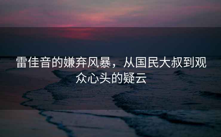 雷佳音的嫌棄風暴，從國民大叔到觀眾心頭的疑云