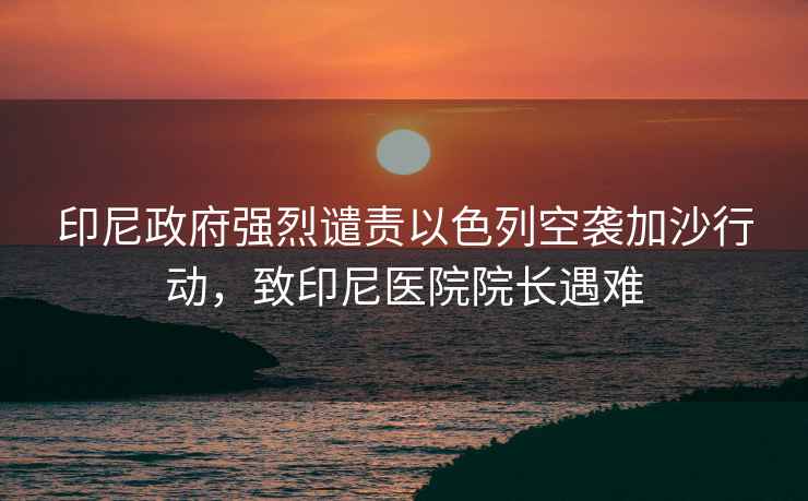 印尼政府強烈譴責以色列空襲加沙行動，致印尼醫院院長遇難