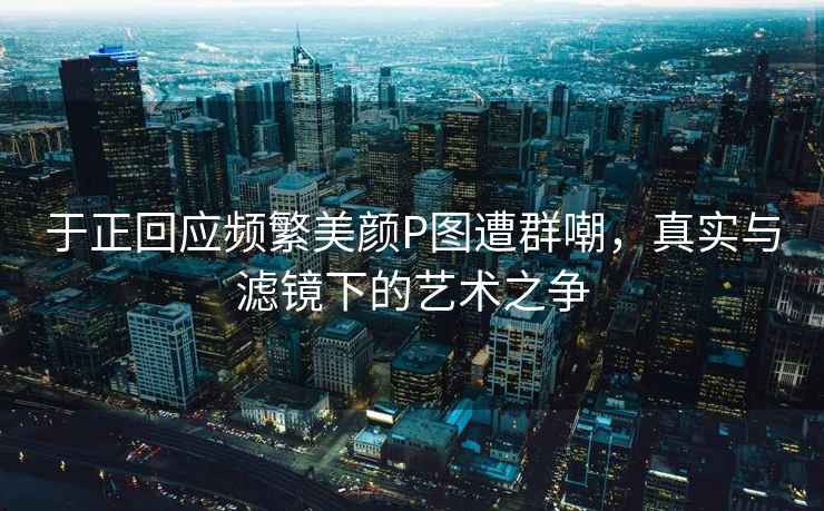 于正回應頻繁美顏P圖遭群嘲，真實與濾鏡下的藝術之爭