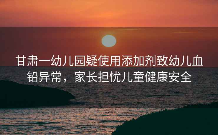 甘肅一幼兒園疑使用添加劑致幼兒血鉛異常，家長(zhǎng)擔(dān)憂兒童健康安全
