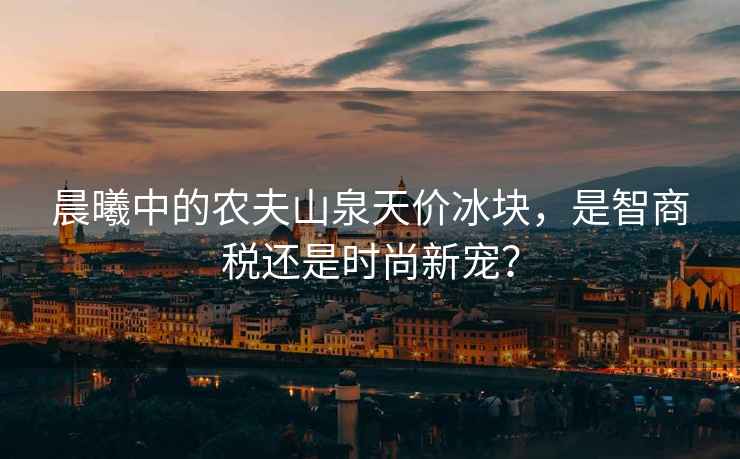 晨曦中的農夫山泉天價冰塊，是智商稅還是時尚新寵？
