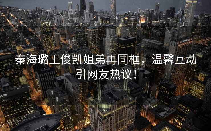 秦海璐王俊凱姐弟再同框，溫馨互動引網友熱議！
