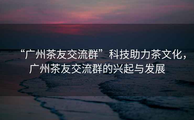 “廣州茶友交流群”科技助力茶文化，廣州茶友交流群的興起與發展