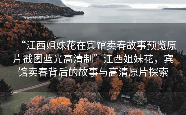 “江西姐妹花在賓館賣春故事預覽原片截圖藍光高清制”江西姐妹花，賓館賣春背后的故事與高清原片探索