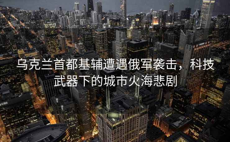 烏克蘭首都基輔遭遇俄軍襲擊，科技武器下的城市火海悲劇