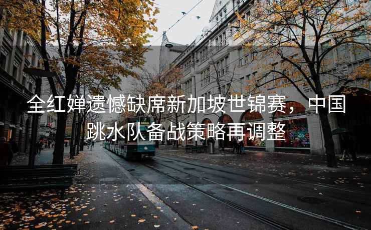 全紅嬋遺憾缺席新加坡世錦賽，中國(guó)跳水隊(duì)備戰(zhàn)策略再調(diào)整