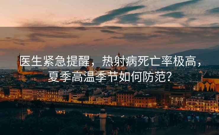 醫(yī)生緊急提醒，熱射病死亡率極高，夏季高溫季節(jié)如何防范？