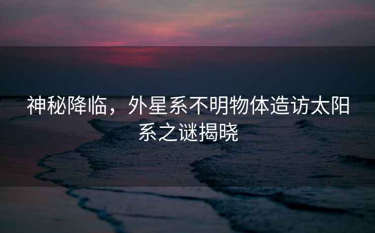 神秘降臨，外星系不明物體造訪太陽系之謎揭曉