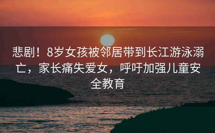 悲劇！8歲女孩被鄰居帶到長江游泳溺亡，家長痛失愛女，呼吁加強兒童安全教育
