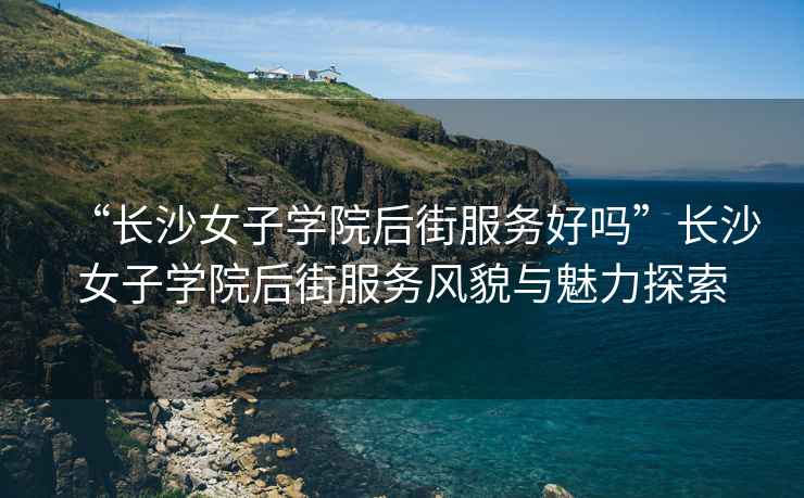 “長沙女子學院后街服務好嗎”長沙女子學院后街服務風貌與魅力探索