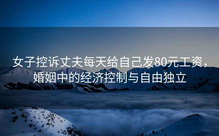 女子控訴丈夫每天給自己發(fā)80元工資，婚姻中的經(jīng)濟(jì)控制與自由獨(dú)立