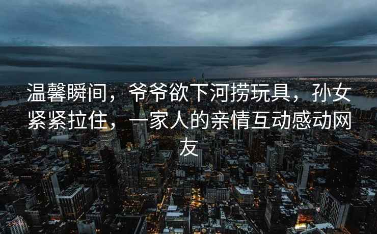 溫馨瞬間，爺爺欲下河撈玩具，孫女緊緊拉住，一家人的親情互動感動網友