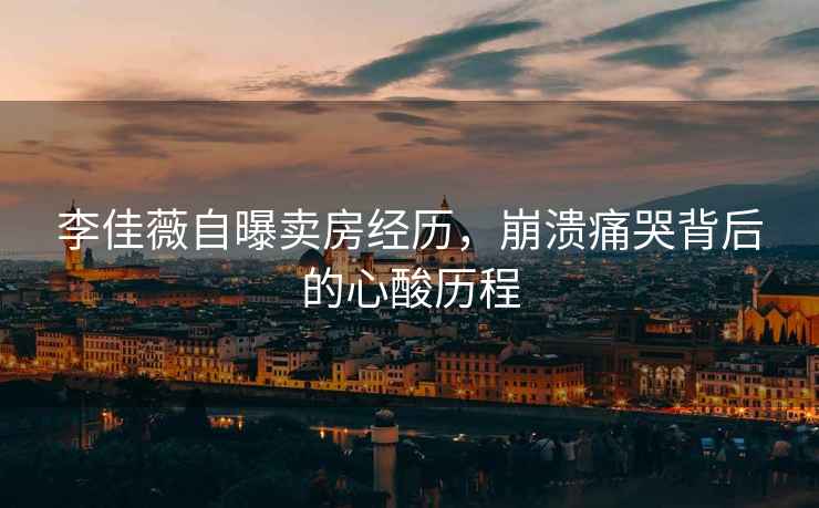 李佳薇自曝賣房經歷，崩潰痛哭背后的心酸歷程