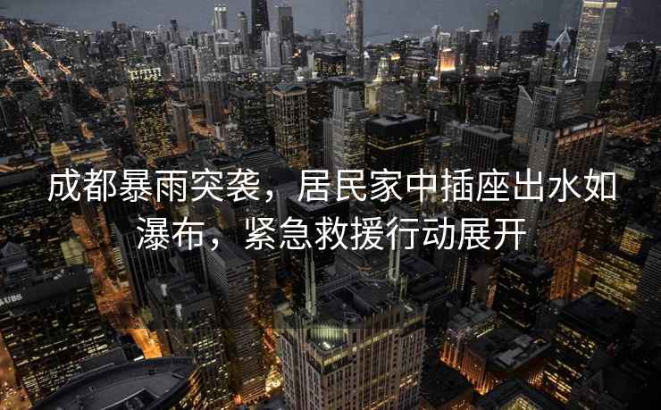 成都暴雨突襲，居民家中插座出水如瀑布，緊急救援行動(dòng)展開