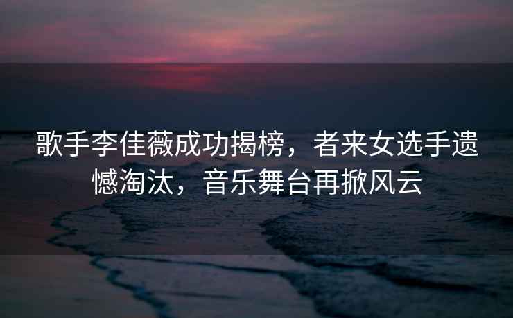 歌手李佳薇成功揭榜，者來女選手遺憾淘汰，音樂舞臺再掀風云