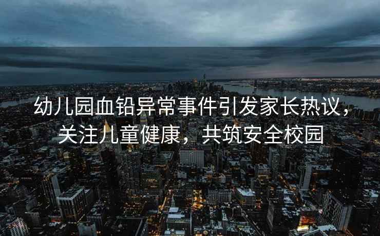 幼兒園血鉛異常事件引發(fā)家長熱議，關(guān)注兒童健康，共筑安全校園