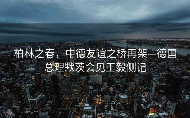 柏林之春，中德友誼之橋再架—德國總理默茨會見王毅側記