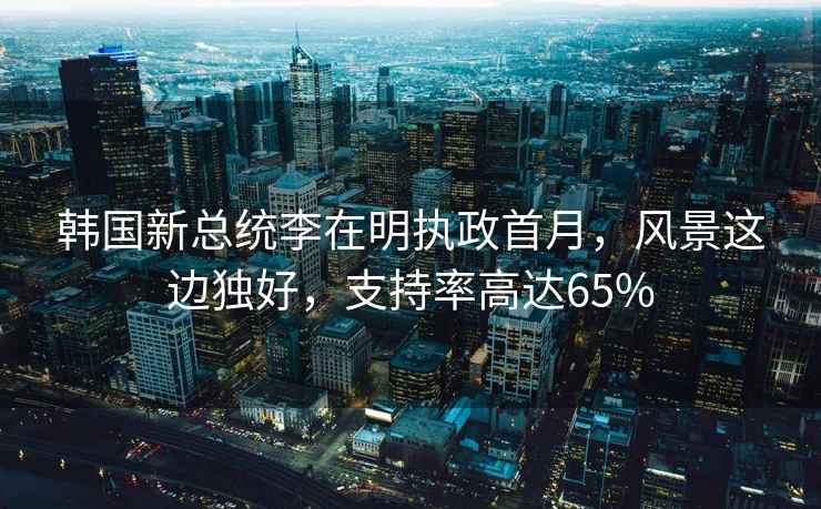 韓國新總統(tǒng)李在明執(zhí)政首月，風(fēng)景這邊獨(dú)好，支持率高達(dá)65%
