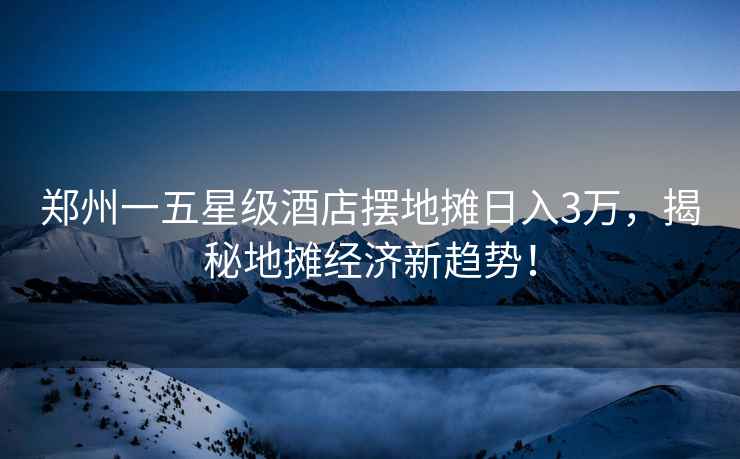 鄭州一五星級酒店擺地攤?cè)杖?萬，揭秘地攤經(jīng)濟新趨勢！