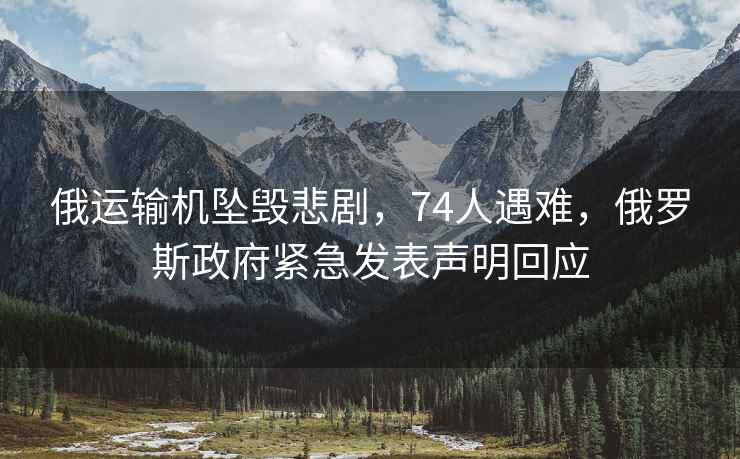 俄運輸機墜毀悲劇，74人遇難，俄羅斯政府緊急發表聲明回應