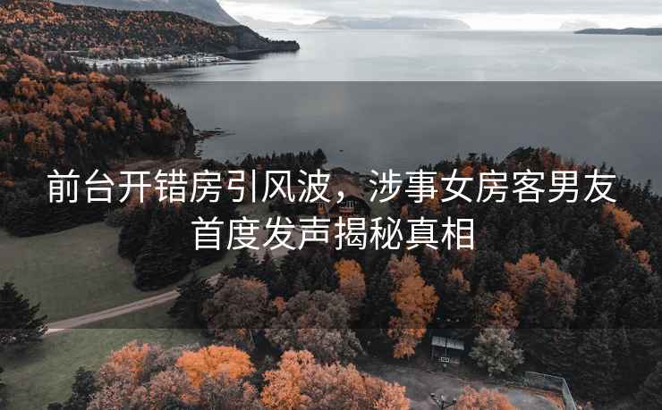 前臺(tái)開(kāi)錯(cuò)房引風(fēng)波，涉事女房客男友首度發(fā)聲揭秘真相