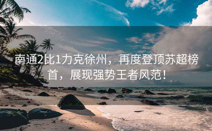 南通2比1力克徐州，再度登頂蘇超榜首，展現(xiàn)強(qiáng)勢(shì)王者風(fēng)范！