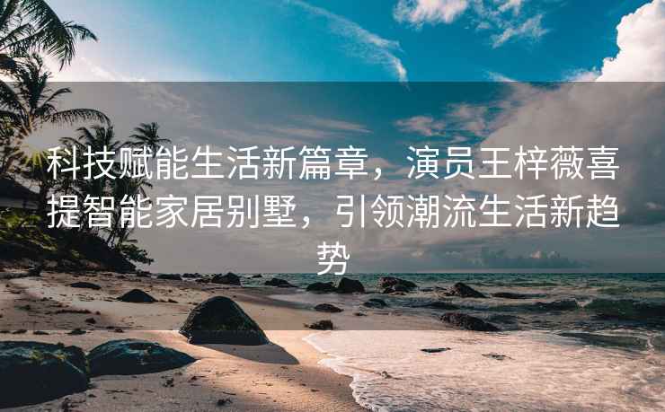 科技賦能生活新篇章，演員王梓薇喜提智能家居別墅，引領潮流生活新趨勢