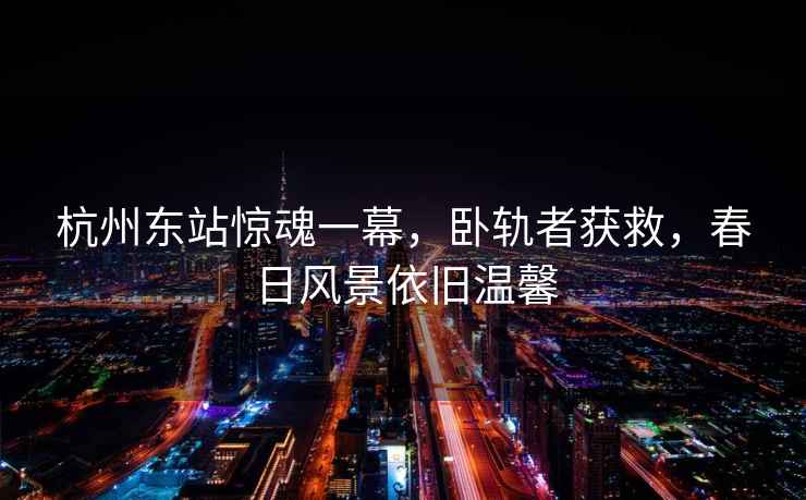 杭州東站驚魂一幕，臥軌者獲救，春日風景依舊溫馨