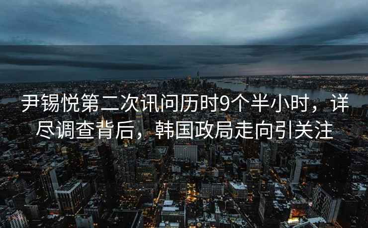 尹錫悅第二次訊問歷時9個半小時，詳盡調(diào)查背后，韓國政局走向引關(guān)注