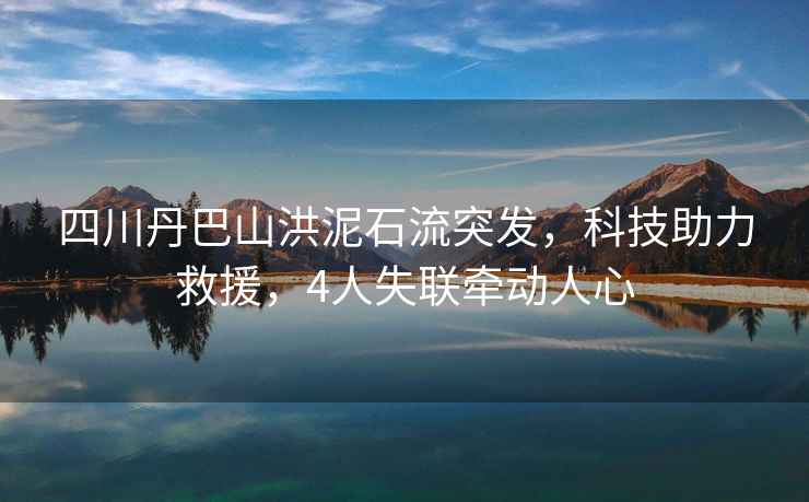 四川丹巴山洪泥石流突發，科技助力救援，4人失聯牽動人心