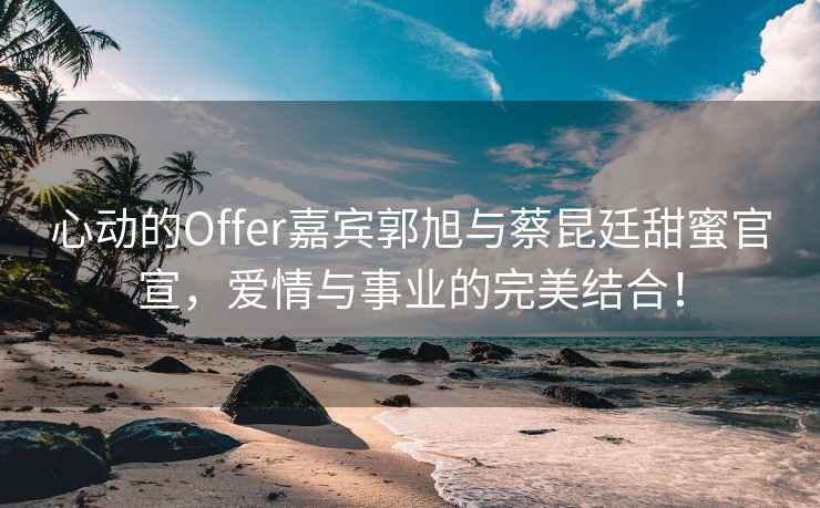 心動的Offer嘉賓郭旭與蔡昆廷甜蜜官宣，愛情與事業(yè)的完美結(jié)合！