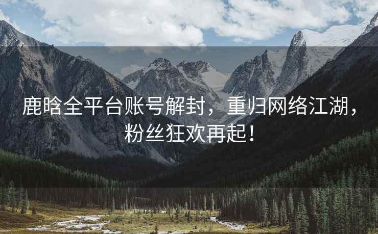 鹿晗全平臺賬號解封，重歸網(wǎng)絡(luò)江湖，粉絲狂歡再起！